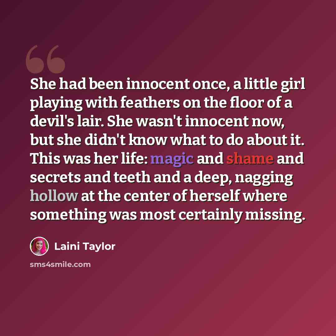 “She had been innocent once, a little girl playing with feathers on the floor of a devil's lair. She wasn't innocent now, but she didn't know what to do about it. This was her life: magic and shame and secrets and teeth and a deep, nagging hollow at the center of herself where something was most…” quote by Laini Taylor