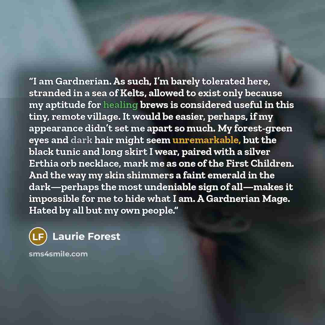 “I am Gardnerian. As such, I’m barely tolerated here, stranded in a sea of Kelts, allowed to exist only because my aptitude for healing brews is considered useful in this tiny, remote village. It would be easier, perhaps, if my appearance didn’t set me apart so much. My forest-green eyes and dark…” quote by Laurie Forest