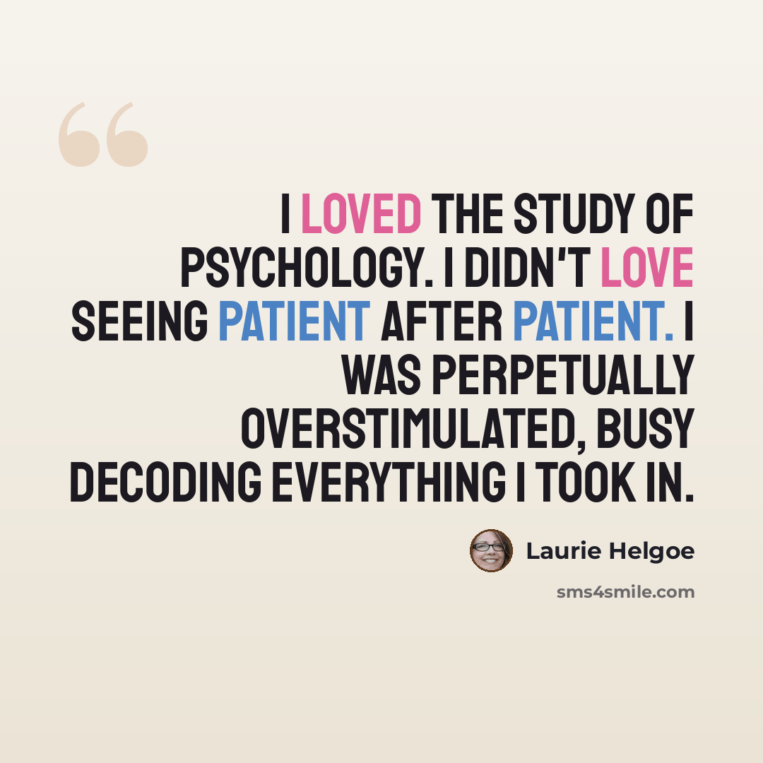 “I loved the study of psychology. I didn't love seeing patient after patient. I was perpetually overstimulated, busy decoding everything I took in.” quote by Laurie Helgoe