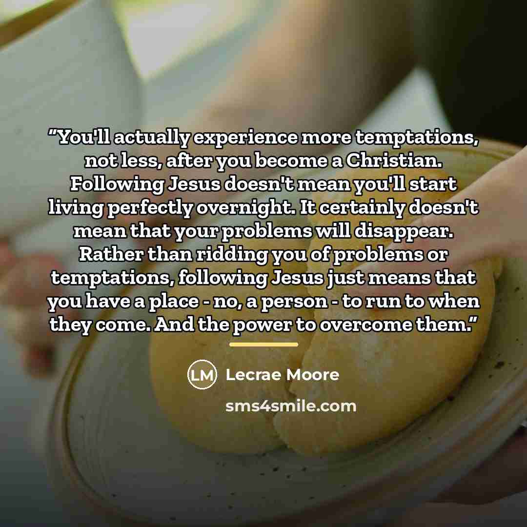 “You'll actually experience more temptations, not less, after you become a Christian. Following Jesus doesn't mean you'll start living perfectly overnight. It certainly doesn't mean that your problems will disappear. Rather than ridding you of problems or temptations, following Jesus just means…” quote by Lecrae Moore