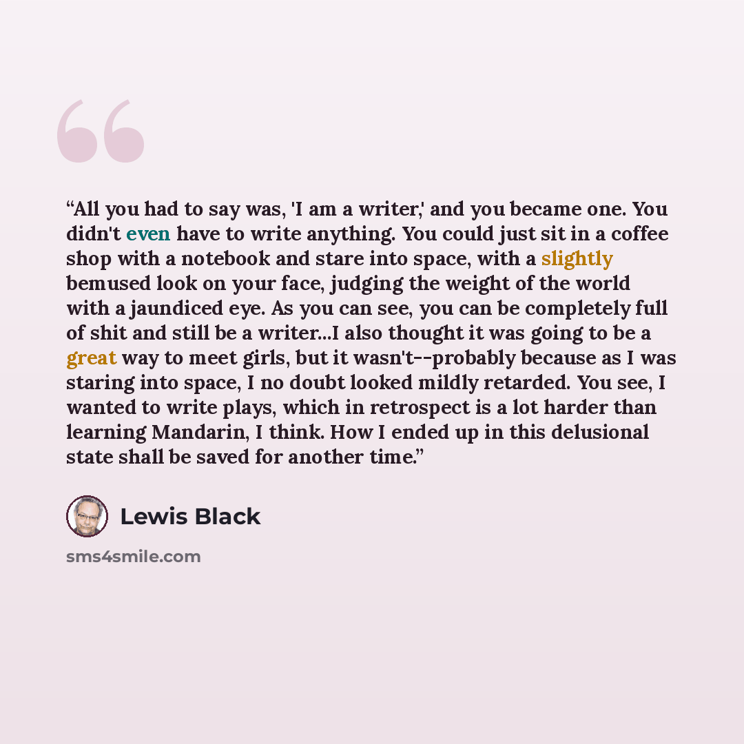 “All you had to say was, 'I am a writer,' and you became one. You didn't even have to write anything. You could just sit in a coffee shop with a notebook and stare into space, with a slightly bemused look on your face, judging the weight of the world with a jaundiced eye. As you can see, you can be…” quote by Lewis Black