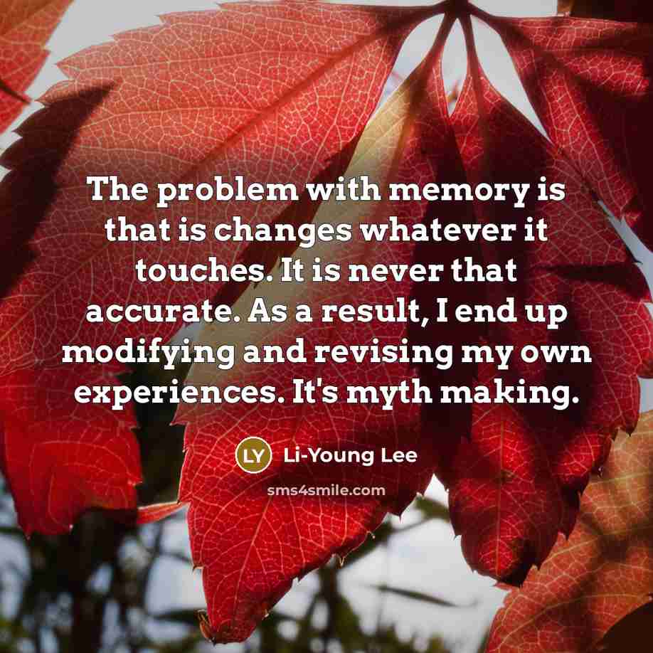“The problem with memory is that is changes whatever it touches. It is never that accurate. As a result, I end up modifying and revising my own experiences. It's myth making.” quote by Li-Young Lee