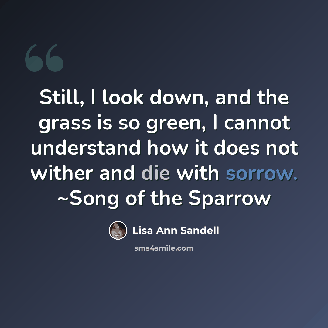 “Still, I look down, and the grass is so green, I cannot understand how it does not wither and die with sorrow. ~Song of the Sparrow” quote by Lisa Ann Sandell