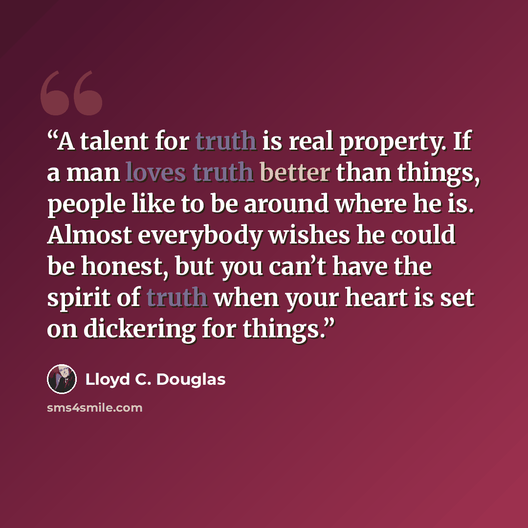 “A talent for truth is real property. If a man loves truth better than things, people like to be around where he is. Almost everybody wishes he could be honest, but you can’t have the spirit of truth when your heart is set on dickering for things.” quote by Lloyd C. Douglas