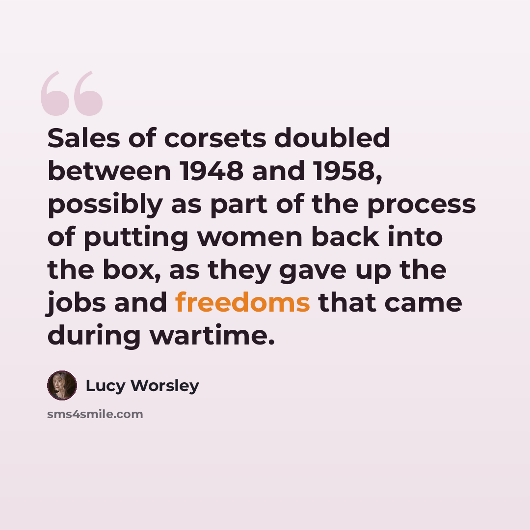 “Sales of corsets doubled between 1948 and 1958, possibly as part of the process of putting women back into the box, as they gave up the jobs and freedoms that came during wartime.” quote by Lucy Worsley
