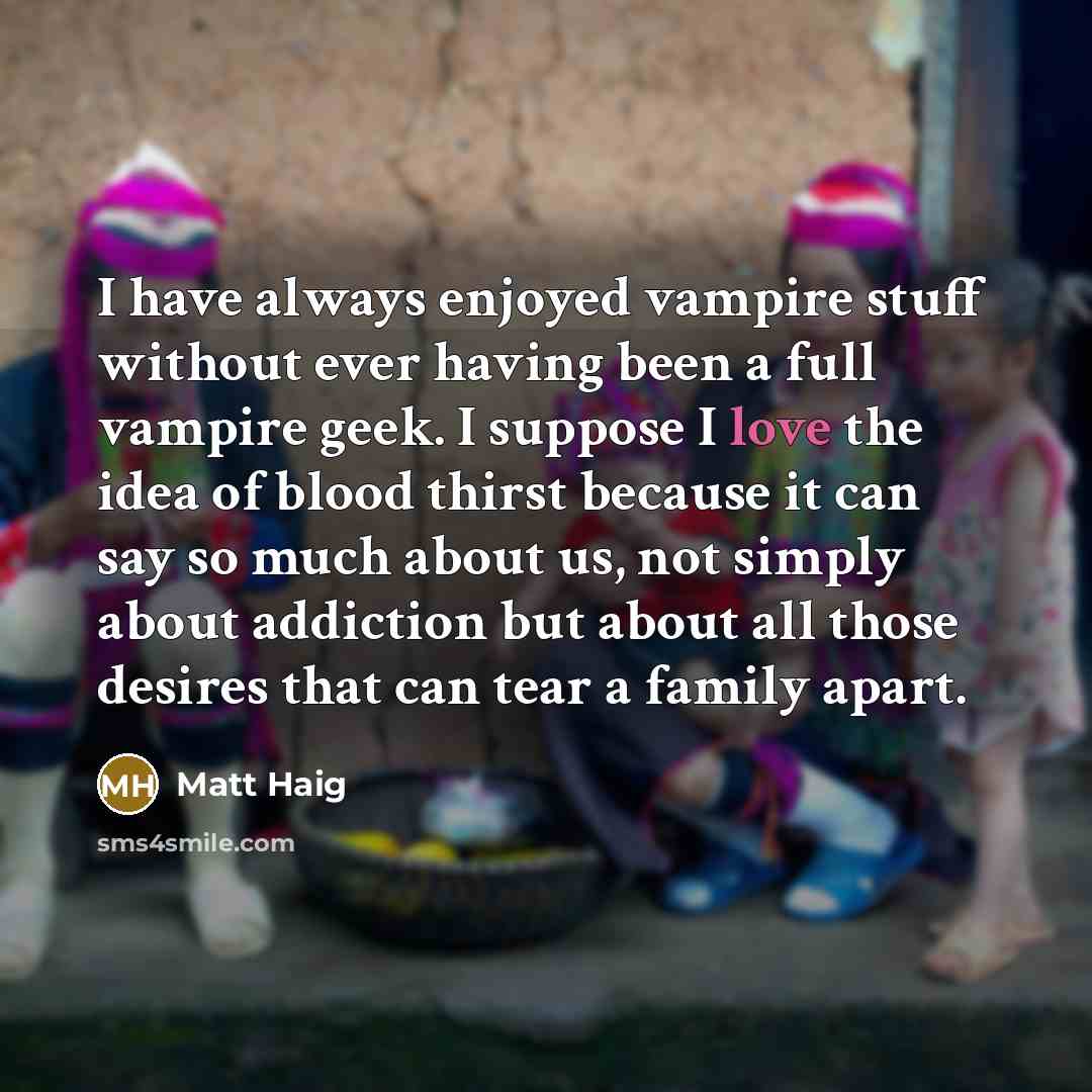 “I have always enjoyed vampire stuff without ever having been a full vampire geek. I suppose I love the idea of blood thirst because it can say so much about us, not simply about addiction but about all those desires that can tear a family apart.” quote by Matt Haig