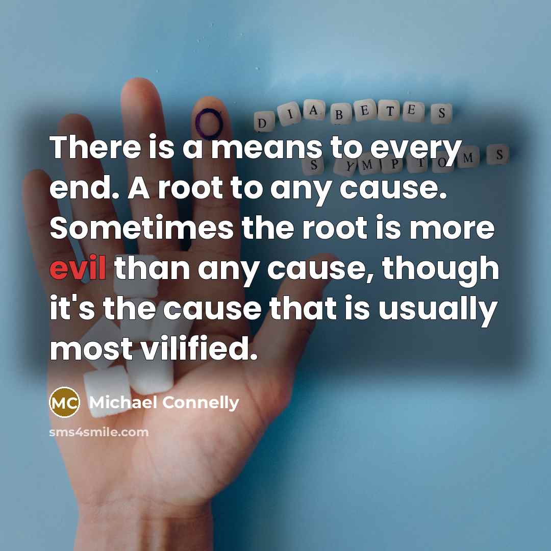 “There is a means to every end. A root to any cause. Sometimes the root is more evil than any cause, though it's the cause that is usually most vilified.” quote by Michael Connelly