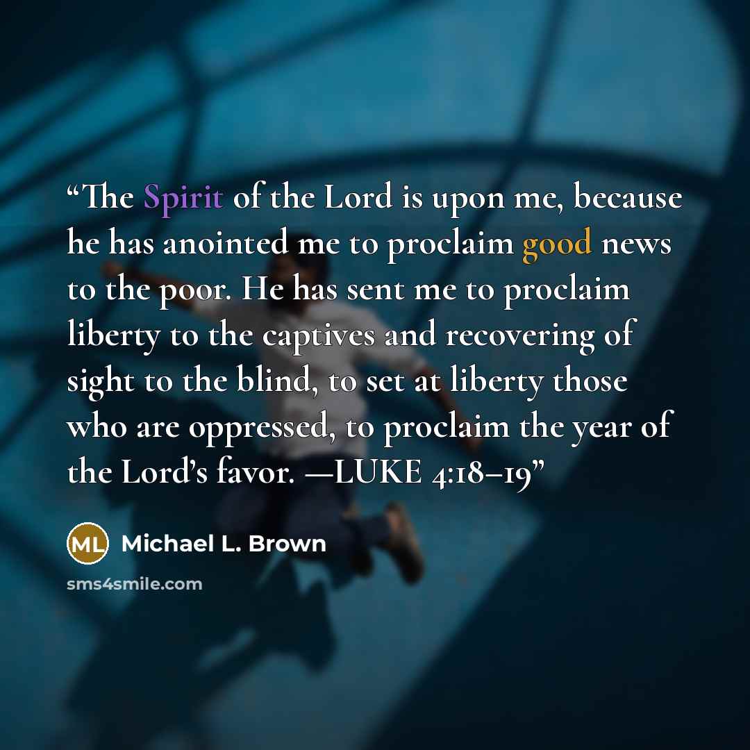 “The Spirit of the Lord is upon me, because he has anointed me to proclaim good news to the poor. He has sent me to proclaim liberty to the captives and recovering of sight to the blind, to set at liberty those who are oppressed, to proclaim the year of the Lord’s favor. —LUKE 4:18–19” quote by Michael L. Brown