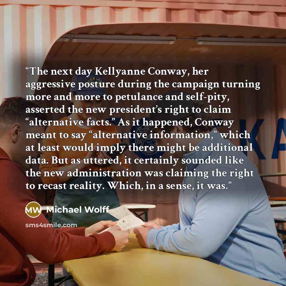 “The next day Kellyanne Conway, her aggressive posture during the campaign turning more and more to petulance and self-pity, asserted the new president’s right to claim “alternative facts.” As it happened, Conway meant to say “alternative information,” which at least would imply there might be…” quote by Michael Wolff