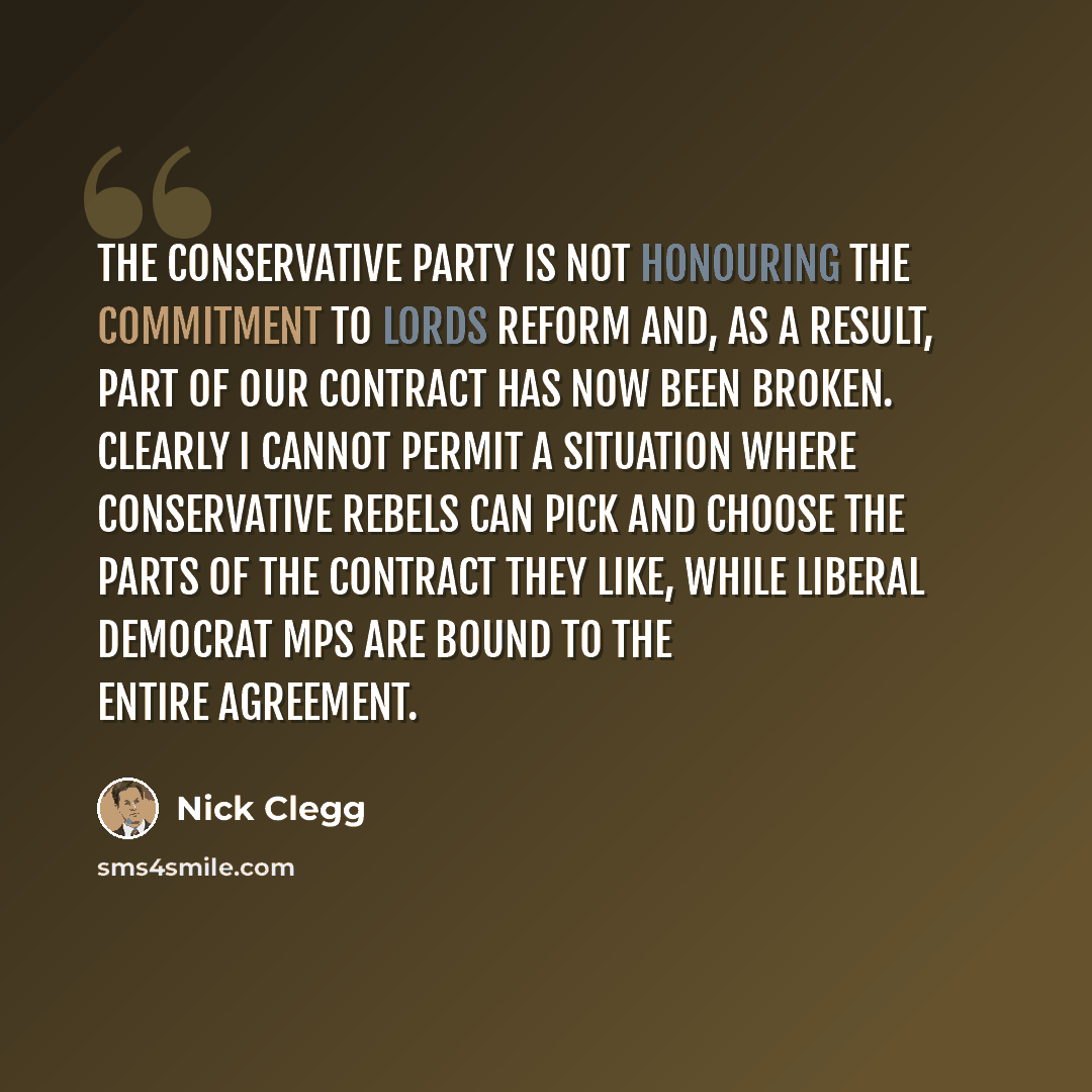 “The Conservative Party is not honouring the commitment to Lords reform and, as a result, part of our contract has now been broken. Clearly I cannot permit a situation where Conservative rebels can pick and choose the parts of the contract they like, while Liberal Democrat MPs are bound to the…” quote by Nick Clegg