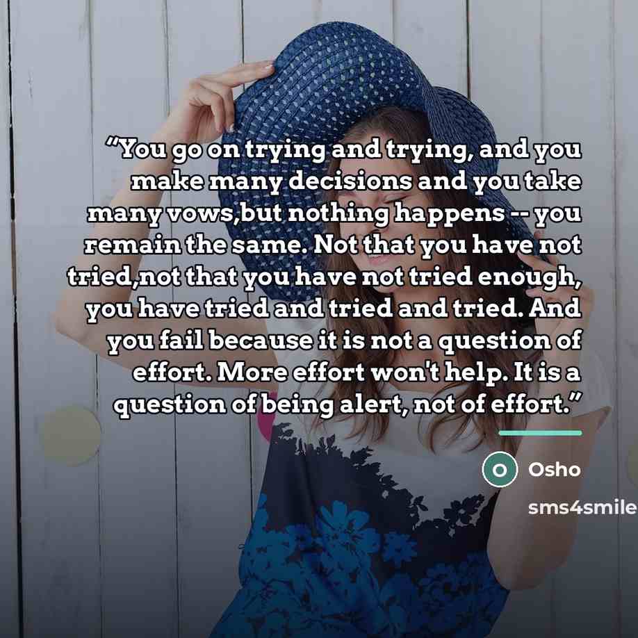 “You go on trying and trying, and you make many decisions and you take many vows,but nothing happens -- you remain the same. Not that you have not tried,not that you have not tried enough, you have tried and tried and tried. And you fail because it is not a question of effort. More effort won't…” quote by Osho