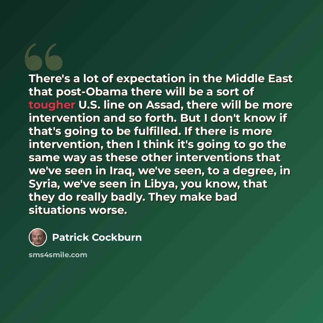 “There's a lot of expectation in the Middle East that post-Obama there will be a sort of tougher U.S. line on Assad, there will be more intervention and so forth. But I don't know if that's going to be fulfilled. If there is more intervention, then I think it's going to go the same way as these…” quote by Patrick Cockburn
