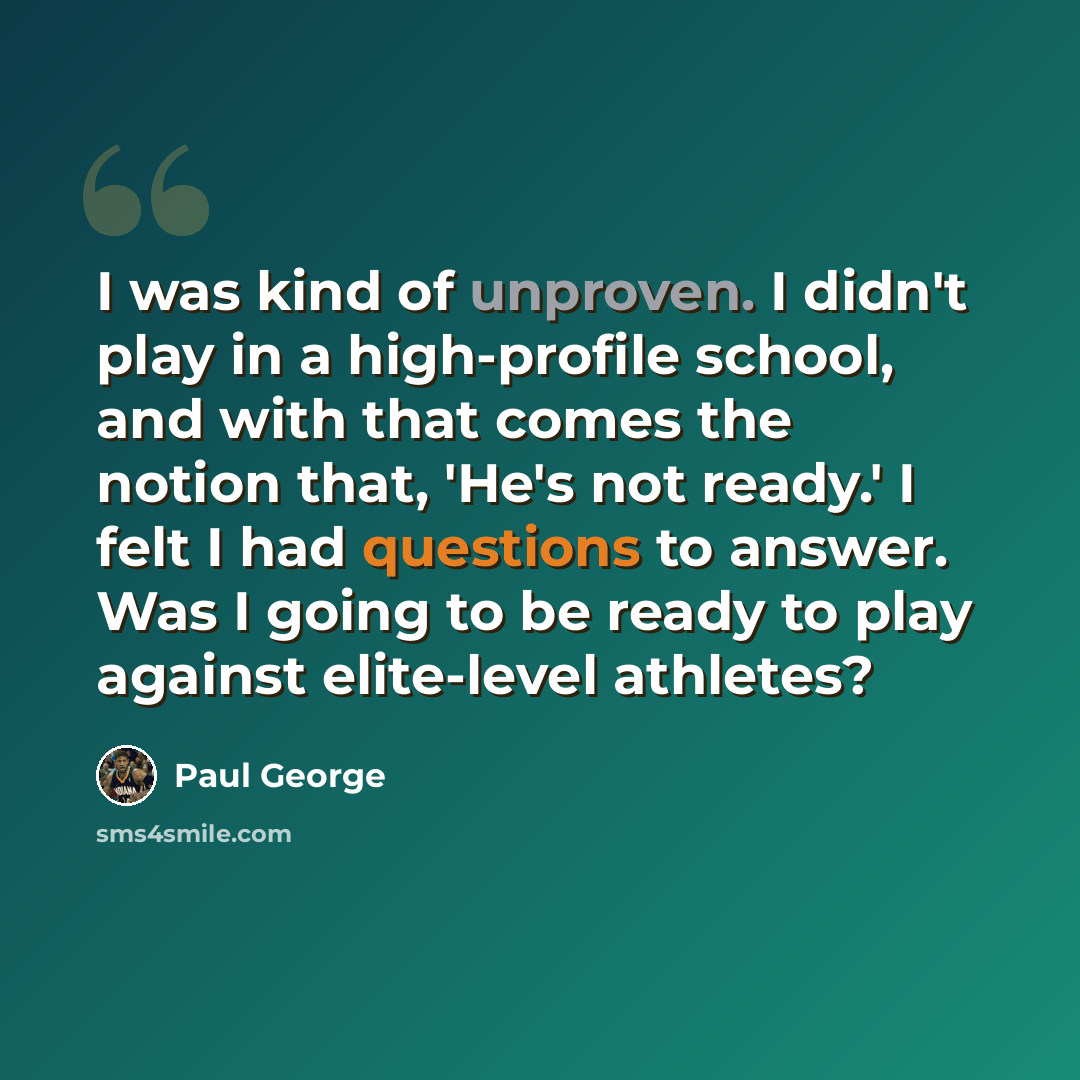 “I was kind of unproven. I didn't play in a high-profile school, and with that comes the notion that, 'He's not ready.' I felt I had questions to answer. Was I going to be ready to play against elite-level athletes?” quote by Paul George