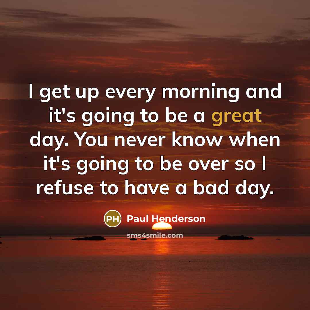 “I get up every morning and it's going to be a great day. You never know when it's going to be over so I refuse to have a bad day.” quote by Paul Henderson