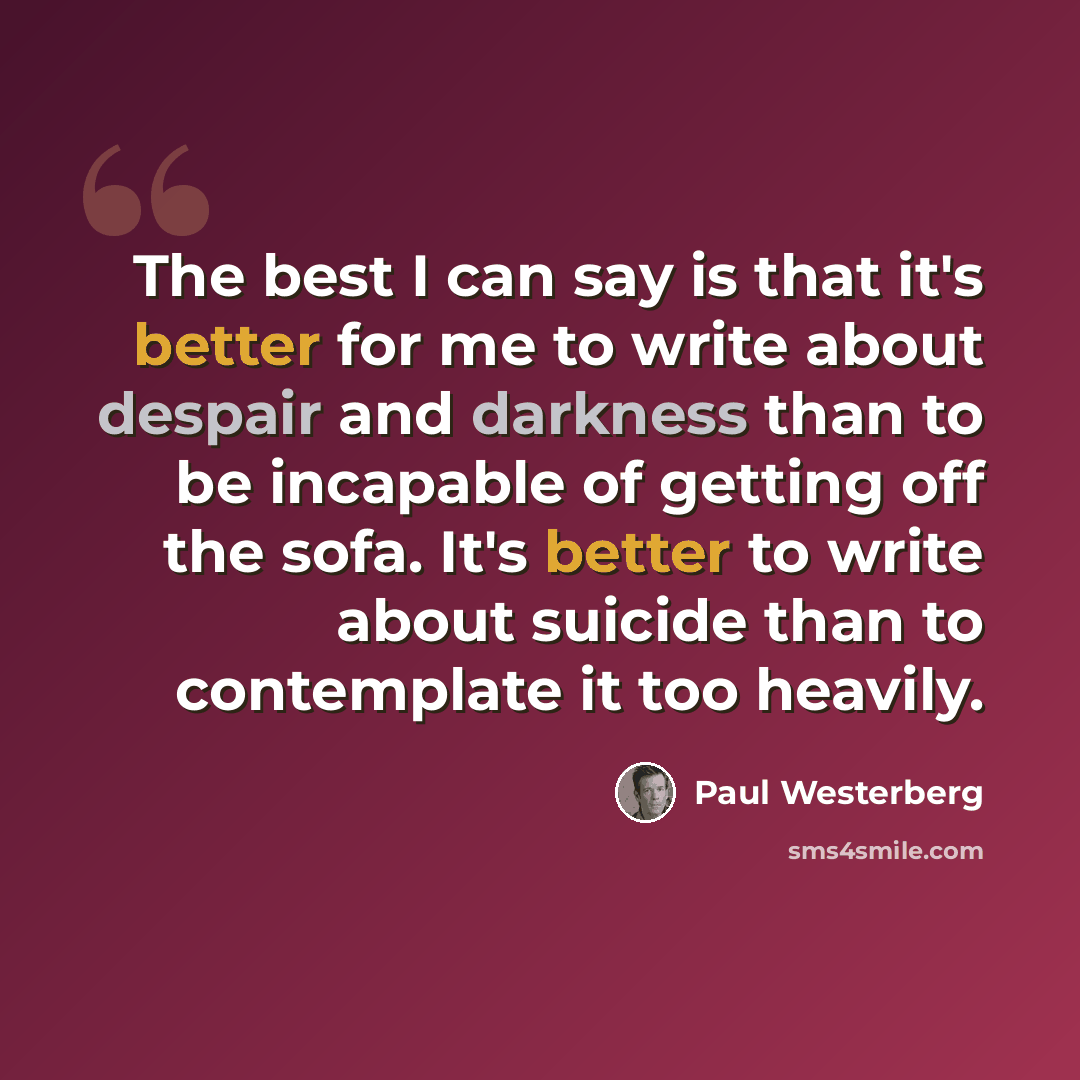 “The best I can say is that it's better for me to write about despair and darkness than to be incapable of getting off the sofa. It's better to write about suicide than to contemplate it too heavily.” quote by Paul Westerberg