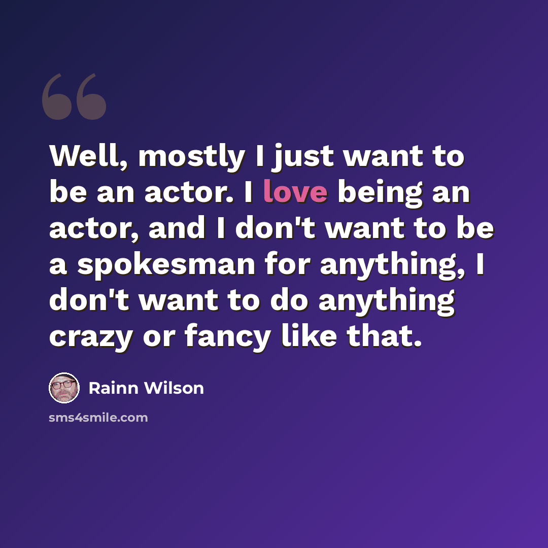 “Well, mostly I just want to be an actor. I love being an actor, and I don't want to be a spokesman for anything, I don't want to do anything crazy or fancy like that.” quote by Rainn Wilson