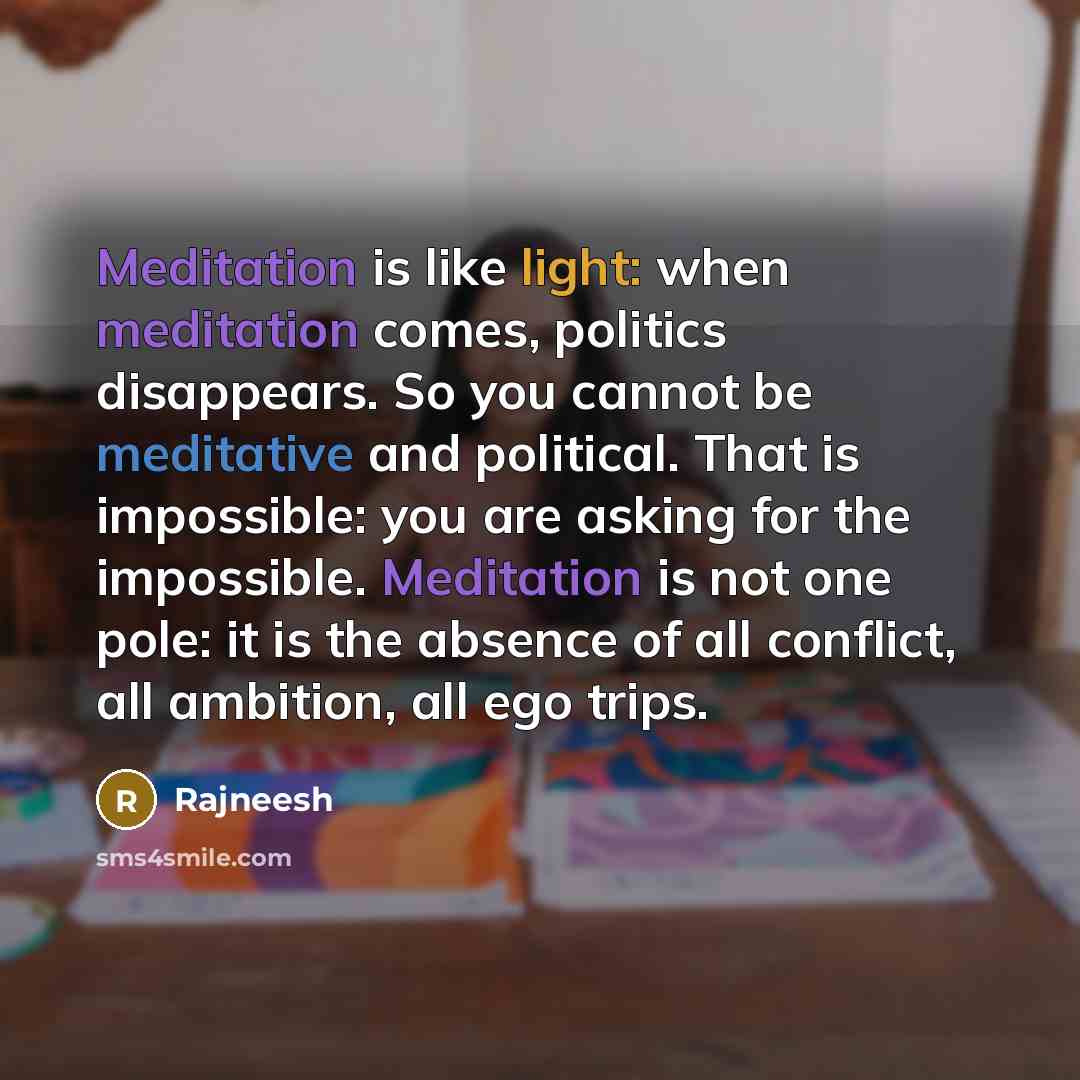 “Meditation is like light: when meditation comes, politics disappears. So you cannot be meditative and political. That is impossible: you are asking for the impossible. Meditation is not one pole: it is the absence of all conflict, all ambition, all ego trips.” quote by Rajneesh