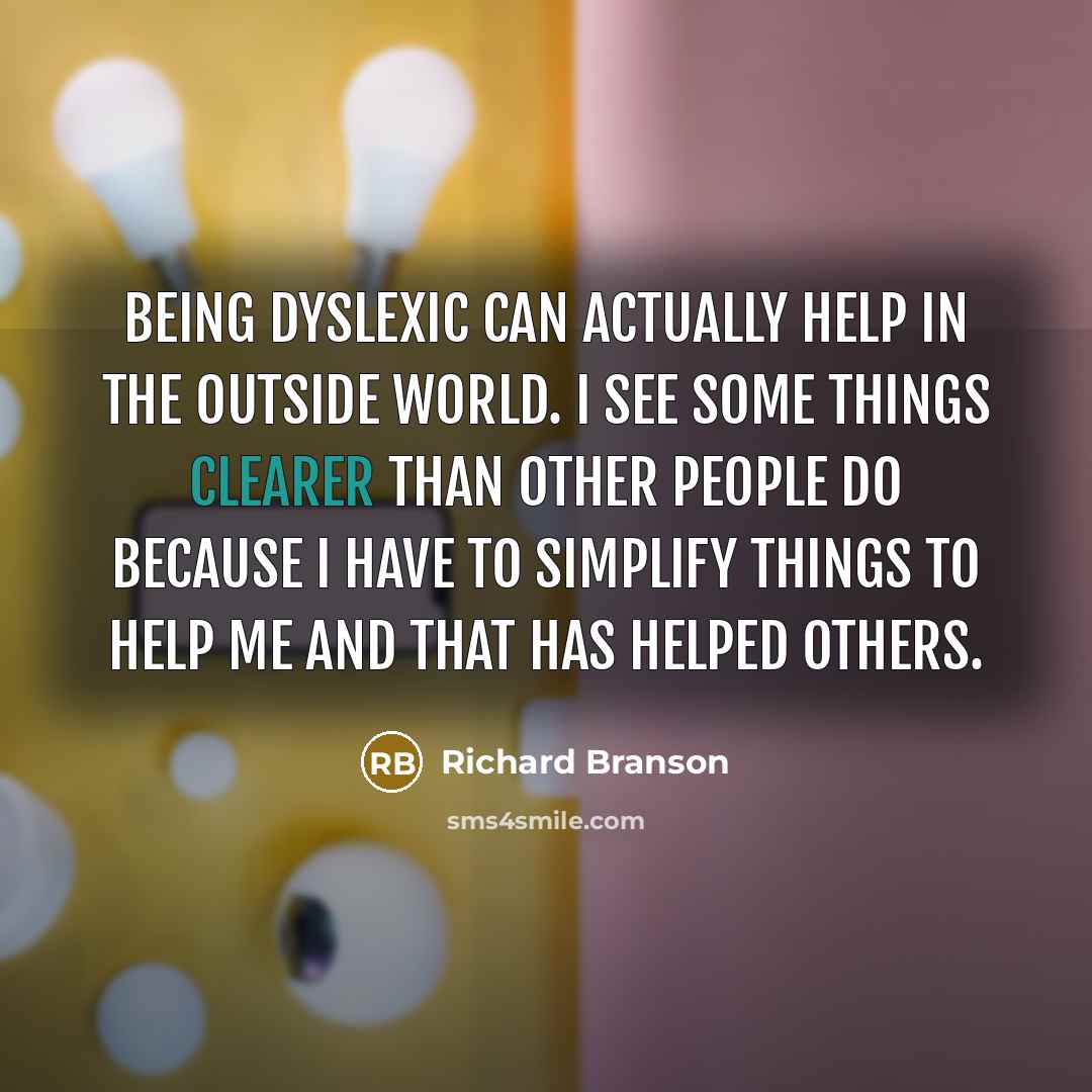 “Being dyslexic can actually help in the outside world. I see some things clearer than other people do because I have to simplify things to help me and that has helped others.” quote by Richard Branson