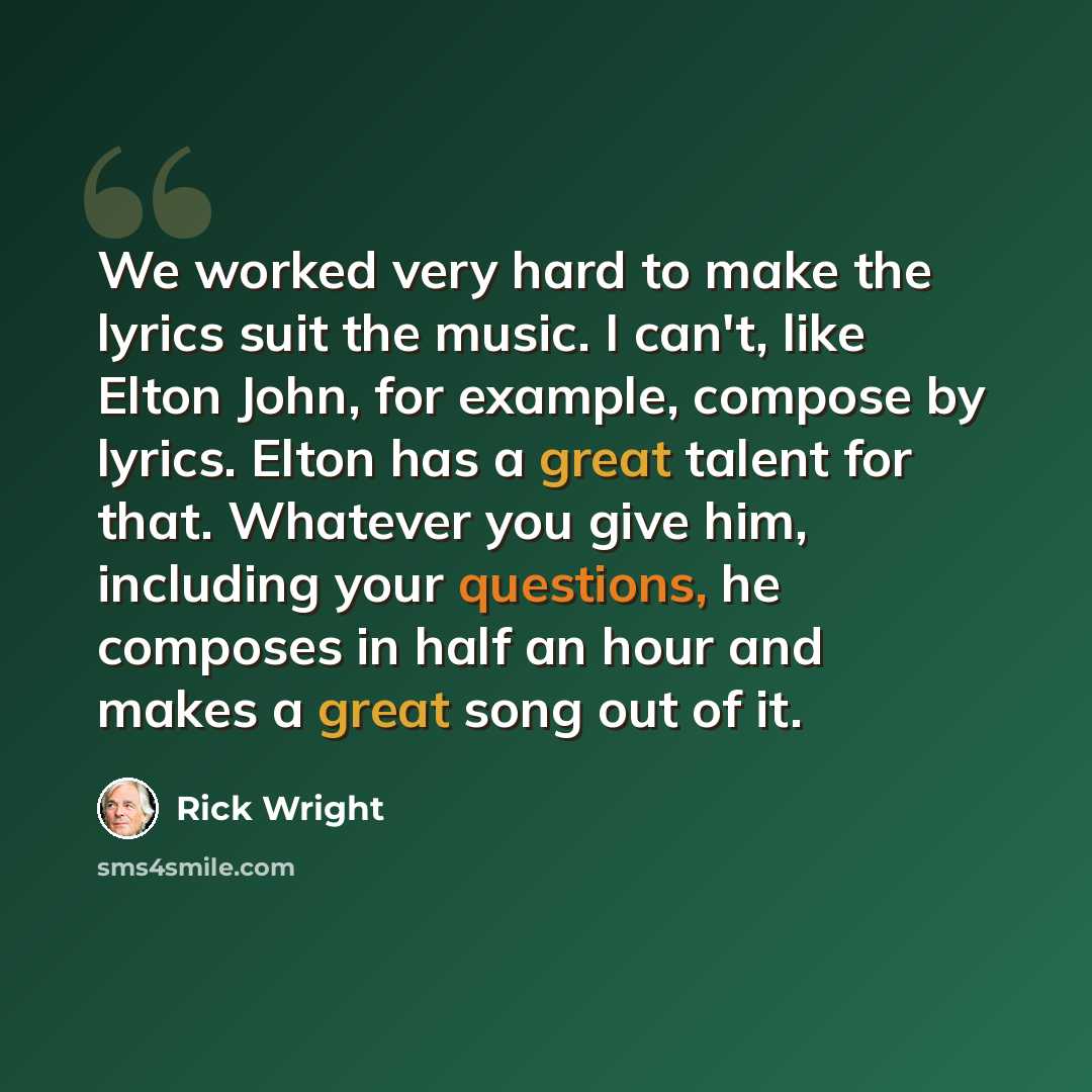 “We worked very hard to make the lyrics suit the music. I can't, like Elton John, for example, compose by lyrics. Elton has a great talent for that. Whatever you give him, including your questions, he composes in half an hour and makes a great song out of it.” quote by Rick Wright