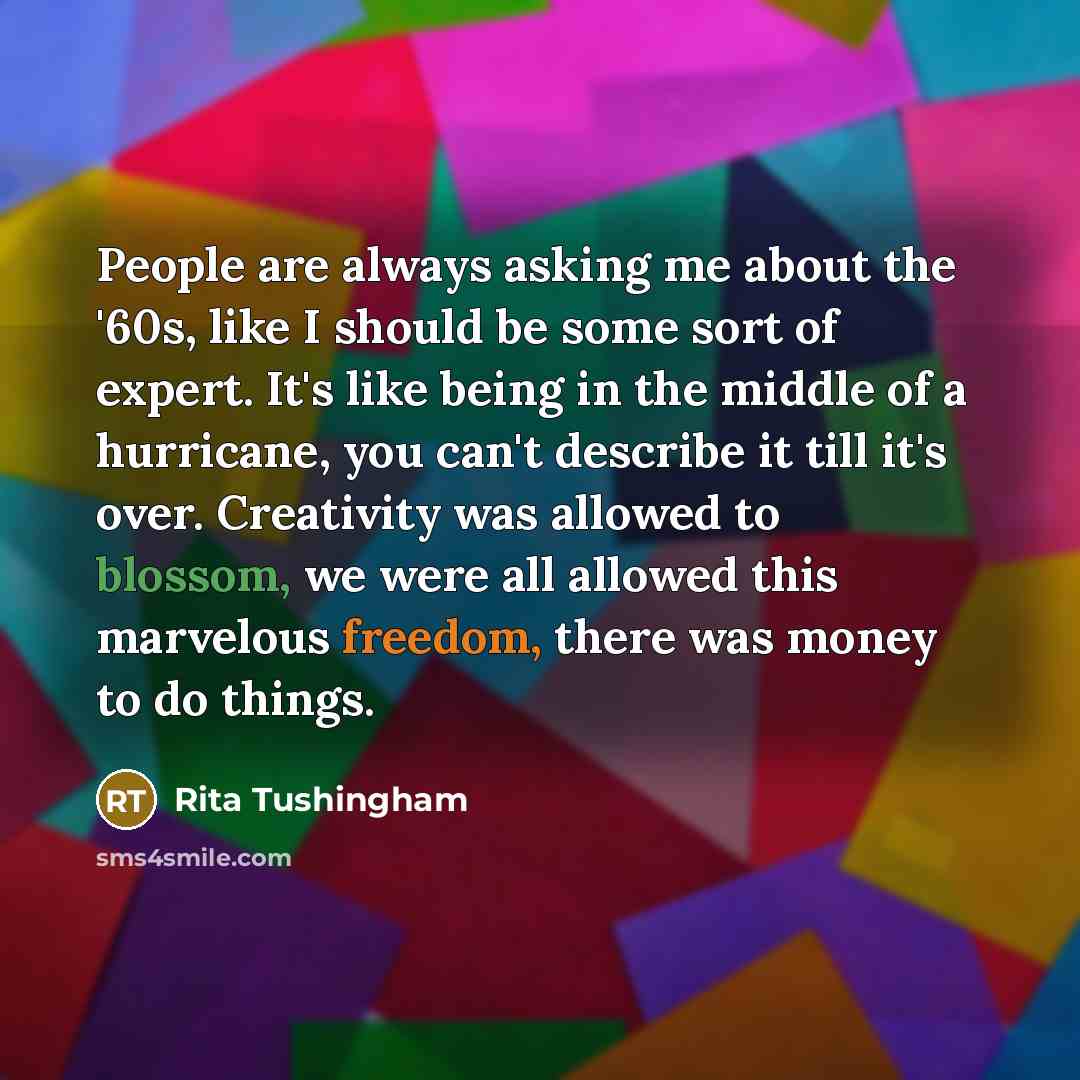 “People are always asking me about the '60s, like I should be some sort of expert. It's like being in the middle of a hurricane, you can't describe it till it's over. Creativity was allowed to blossom, we were all allowed this marvelous freedom, there was money to do things.” quote by Rita Tushingham