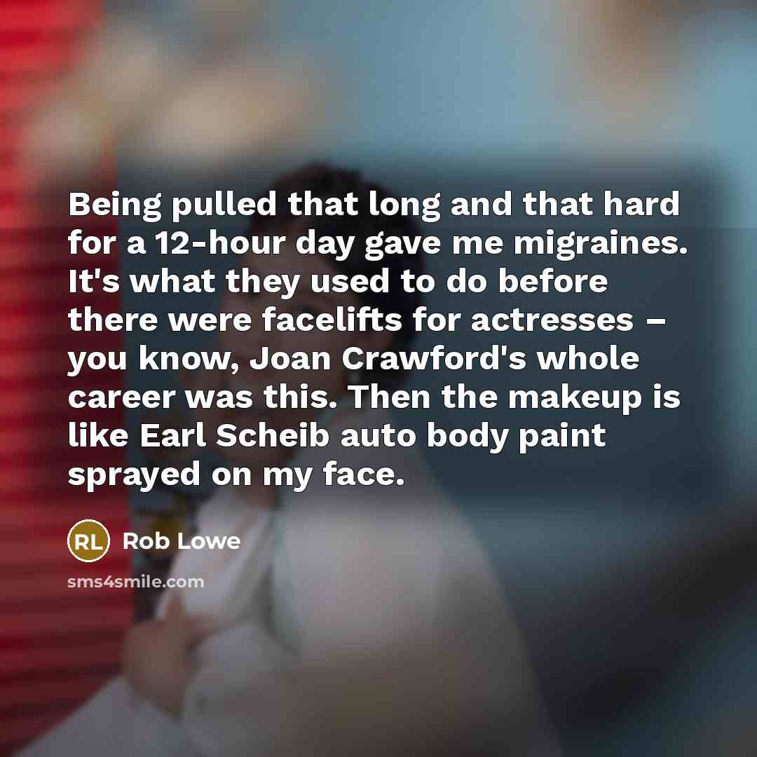 “Being pulled that long and that hard for a 12-hour day gave me migraines. It's what they used to do before there were facelifts for actresses – you know, Joan Crawford's whole career was this. Then the makeup is like Earl Scheib auto body paint sprayed on my face.” quote by Rob Lowe