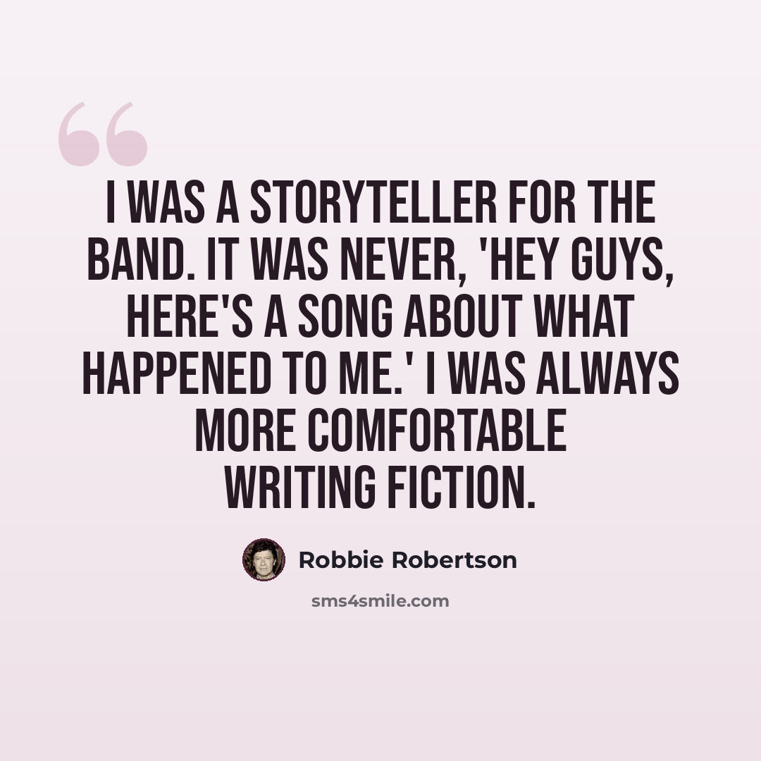 “I was a storyteller for The Band. It was never, 'Hey guys, here's a song about what happened to me.' I was always more comfortable writing fiction.” quote by Robbie Robertson