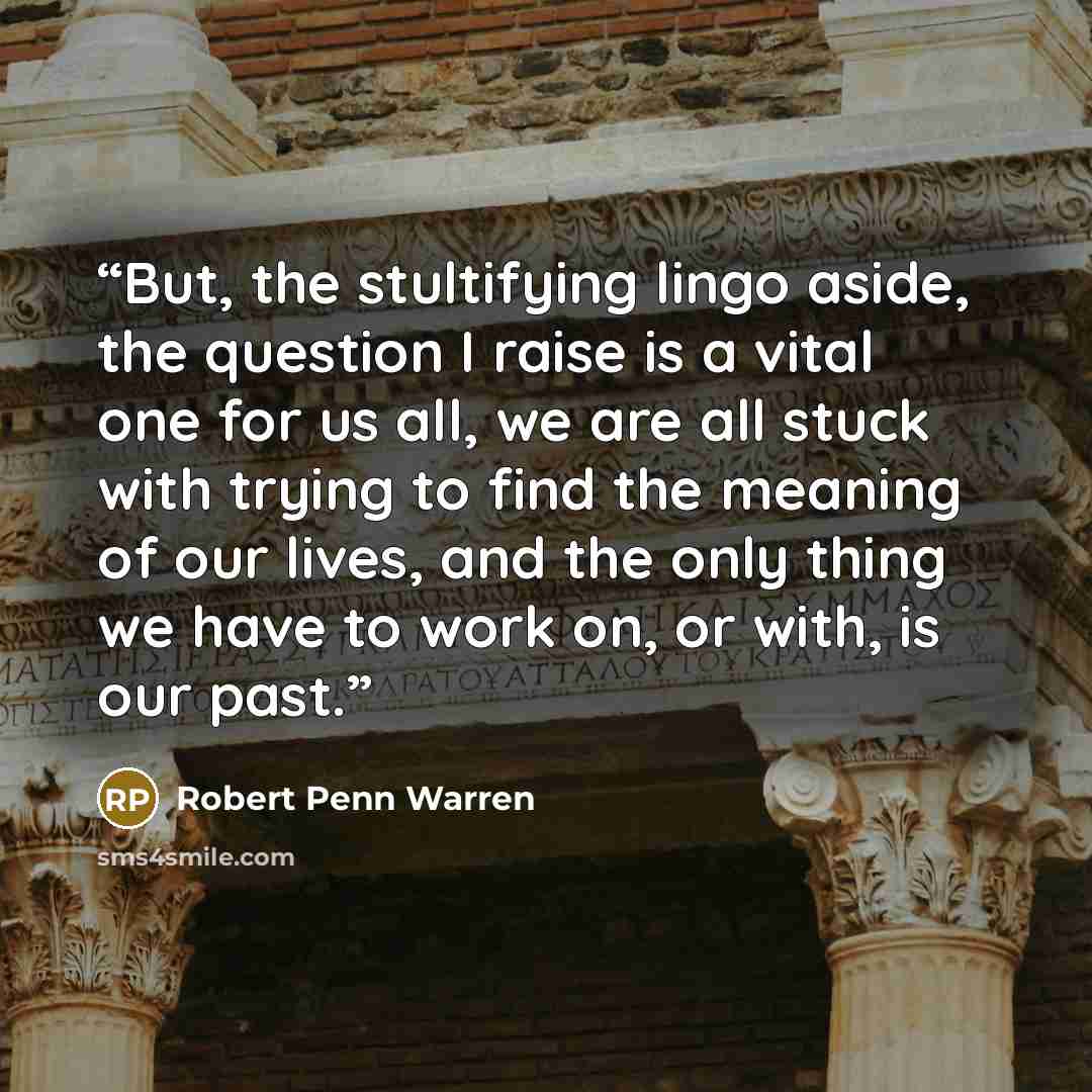 “But, the stultifying lingo aside, the question I raise is a vital one for us all, we are all stuck with trying to find the meaning of our lives, and the only thing we have to work on, or with, is our past.” quote by Robert Penn Warren