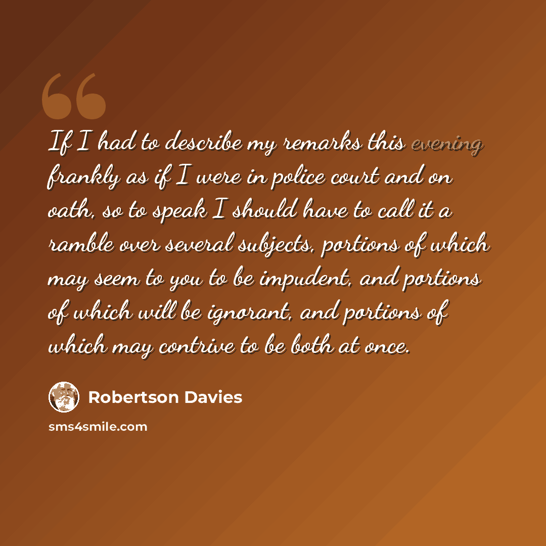“If I had to describe my remarks this evening frankly as if I were in police court and on oath, so to speak I should have to call it a ramble over several subjects, portions of which may seem to you to be impudent, and portions of which will be ignorant, and portions of which may contrive to be…” quote by Robertson Davies