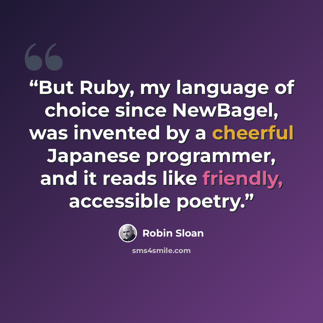 “But Ruby, my language of choice since NewBagel, was invented by a cheerful Japanese programmer, and it reads like friendly, accessible poetry.” quote by Robin Sloan