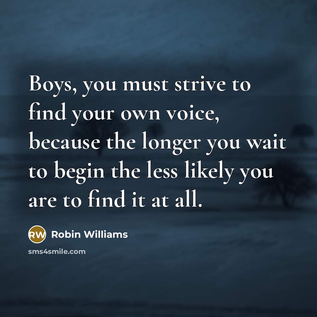 “Boys, you must strive to find your own voice, because the longer you wait to begin the less likely you are to find it at all.” quote by Robin Williams