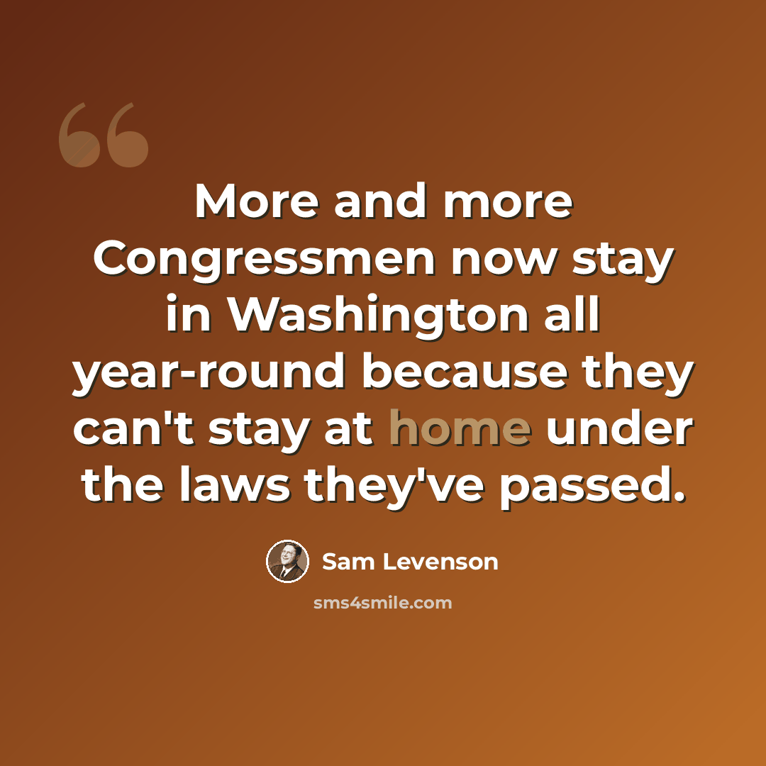 “More and more Congressmen now stay in Washington all year-round because they can't stay at home under the laws they've passed.” quote by Sam Levenson