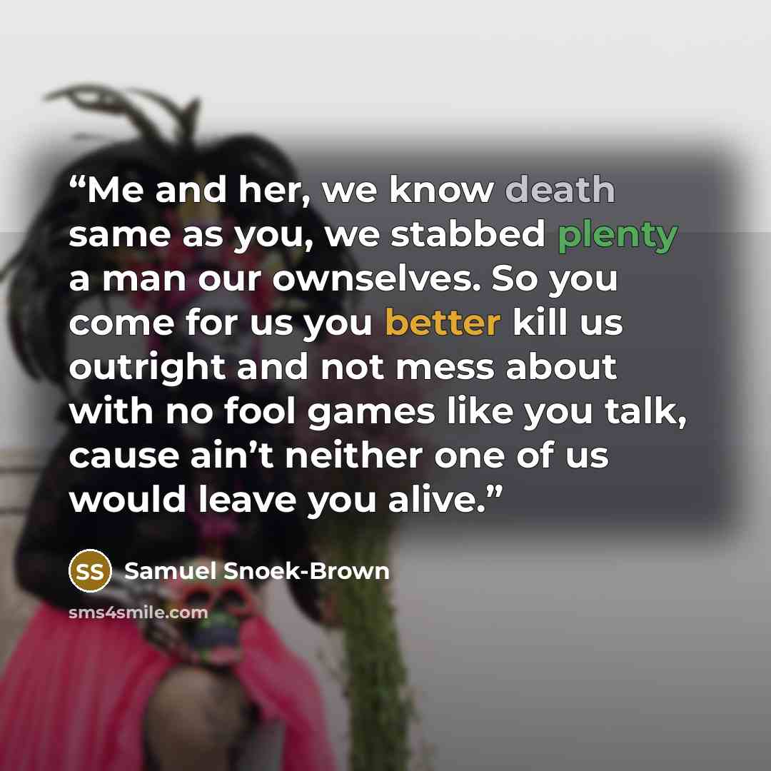 “Me and her, we know death same as you, we stabbed plenty a man our ownselves. So you come for us you better kill us outright and not mess about with no fool games like you talk, cause ain’t neither one of us would leave you alive.” quote by Samuel Snoek-Brown