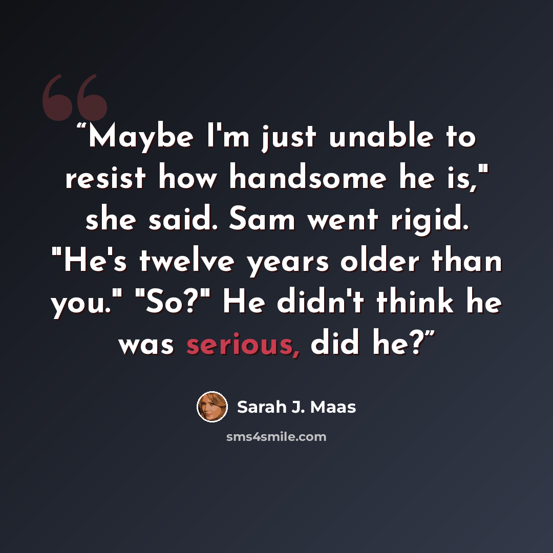 “Maybe I'm just unable to resist how handsome he is," she said. Sam went rigid. "He's twelve years older than you." "So?" He didn't think he was serious, did he?” quote by Sarah J. Maas