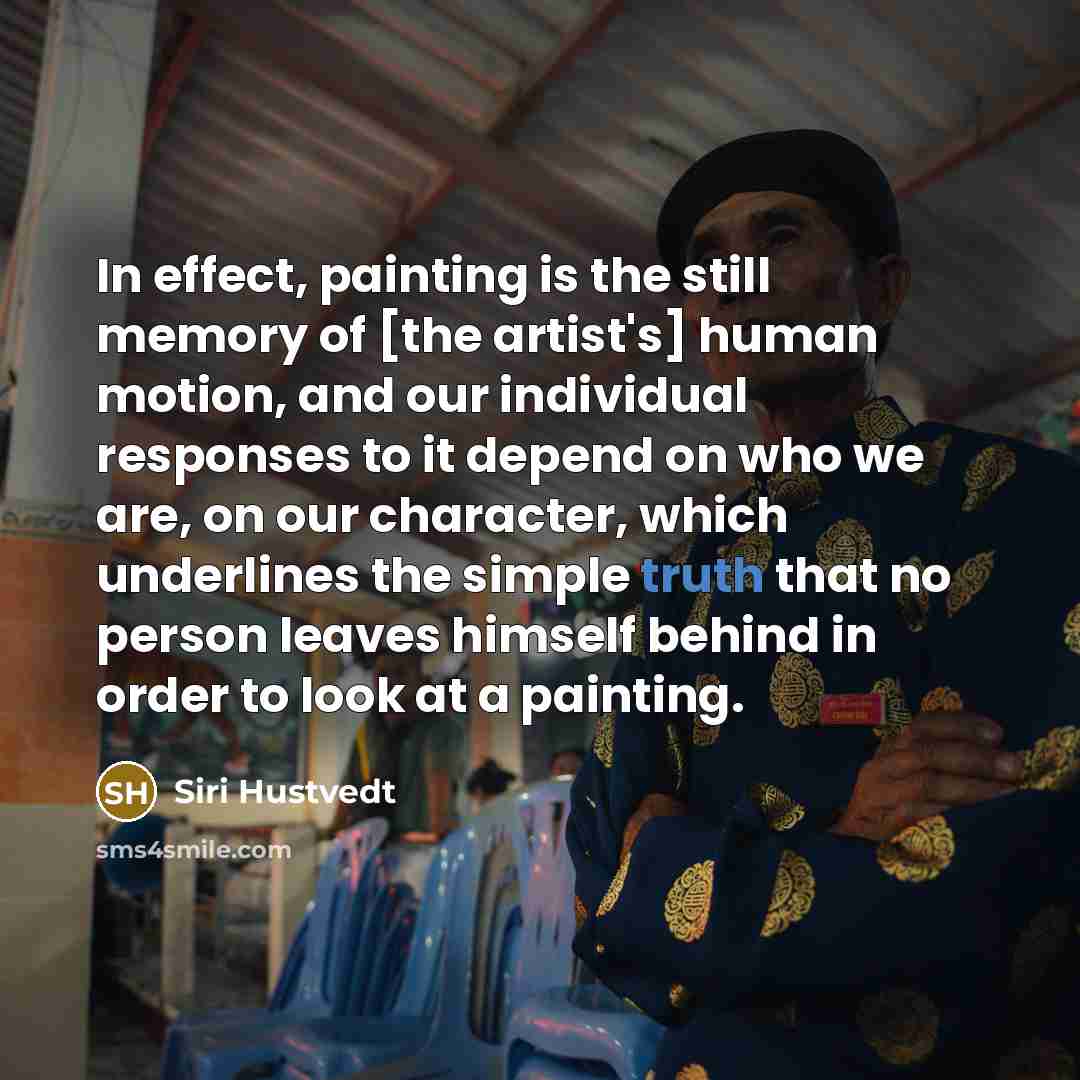 “In effect, painting is the still memory of [the artist's] human motion, and our individual responses to it depend on who we are, on our character, which underlines the simple truth that no person leaves himself behind in order to look at a painting.” quote by Siri Hustvedt
