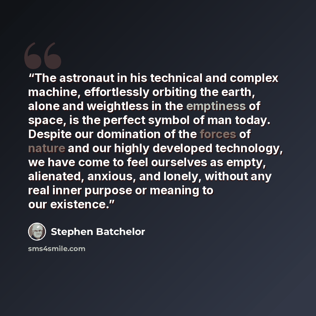 “The astronaut in his technical and complex machine, effortlessly orbiting the earth, alone and weightless in the emptiness of space, is the perfect symbol of man today. Despite our domination of the forces of nature and our highly developed technology, we have come to feel ourselves as empty…” quote by Stephen Batchelor