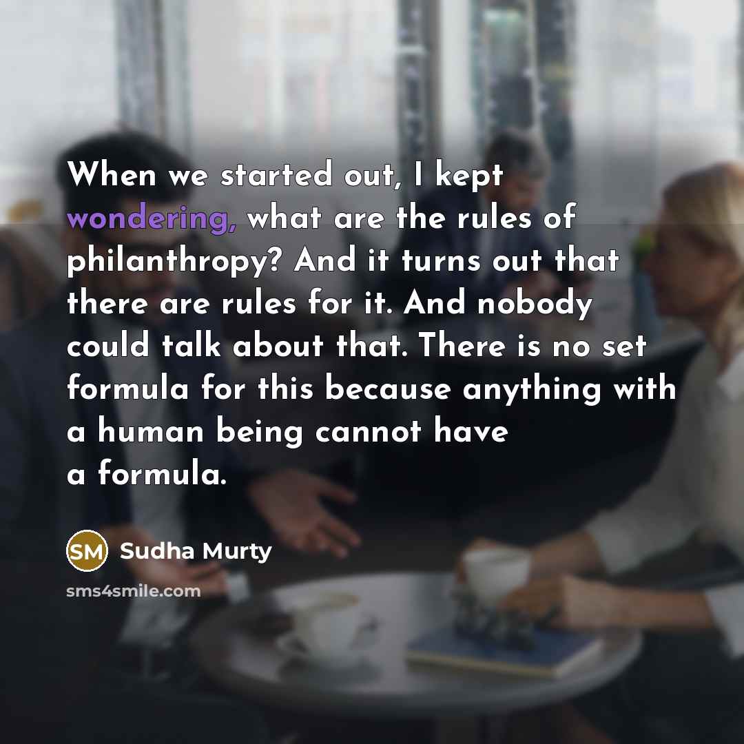 “When we started out, I kept wondering, what are the rules of philanthropy? And it turns out that there are rules for it. And nobody could talk about that. There is no set formula for this because anything with a human being cannot have a formula.” quote by Sudha Murty