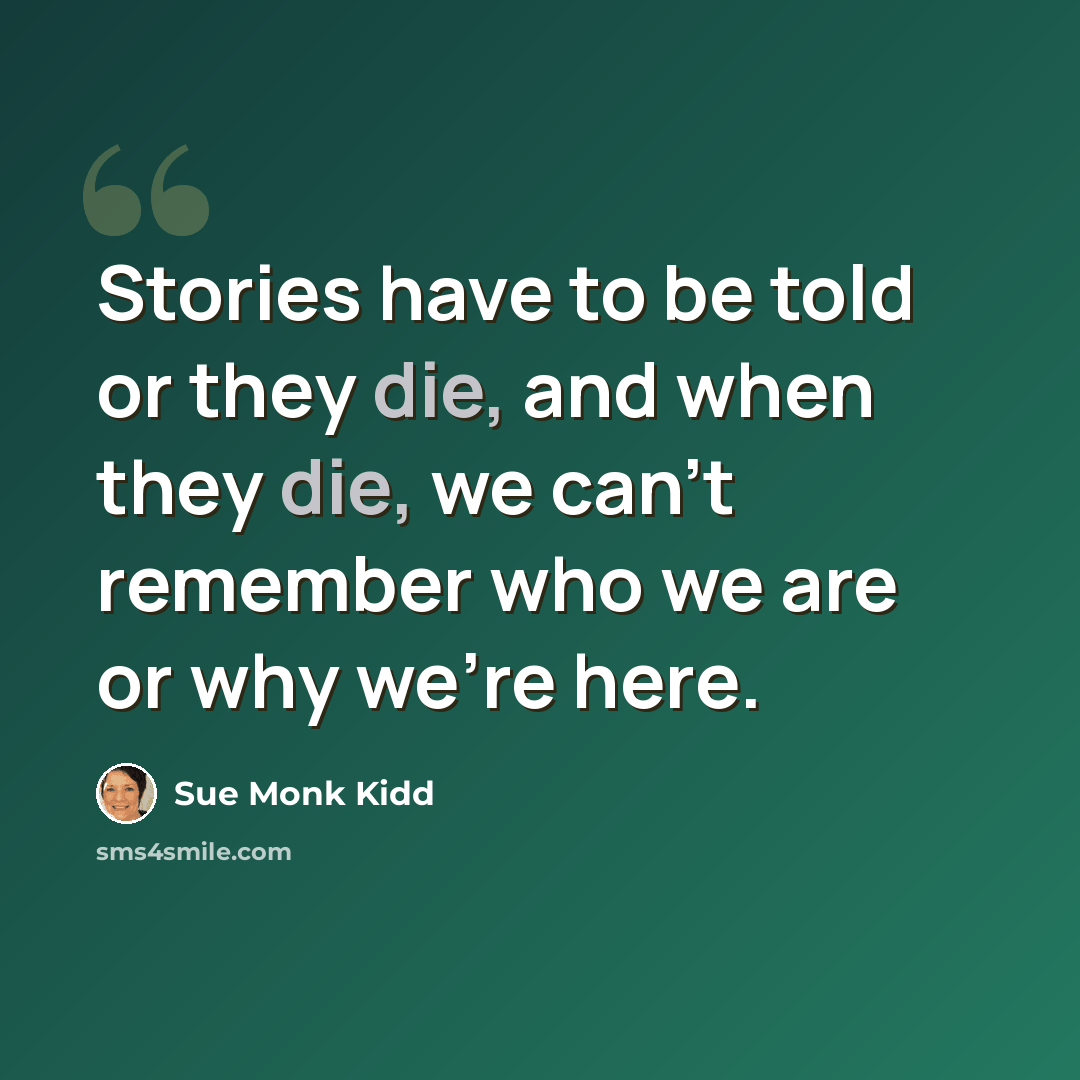 “Stories have to be told or they die, and when they die, we can't remember who we are or why we're here.” quote by Sue Monk Kidd