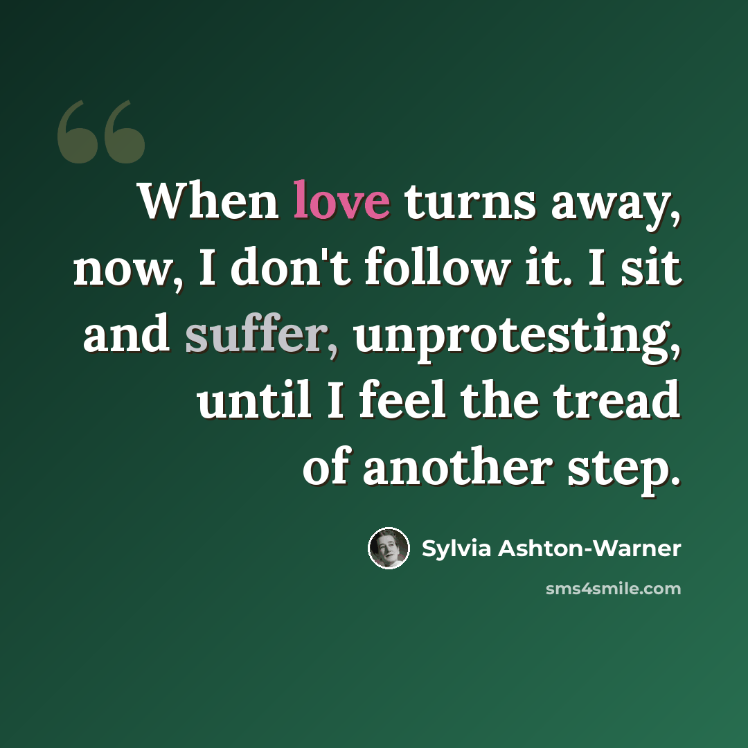 “When love turns away, now, I don't follow it. I sit and suffer, unprotesting, until I feel the tread of another step.” quote by Sylvia Ashton-Warner