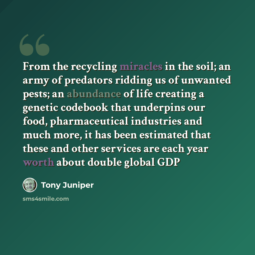 “From the recycling miracles in the soil; an army of predators ridding us of unwanted pests; an abundance of life creating a genetic codebook that underpins our food, pharmaceutical industries and much more, it has been estimated that these and other services are each year worth about double global…” quote by Tony Juniper