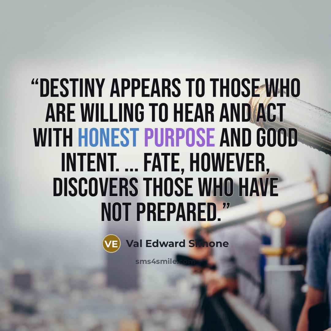 “Destiny appears to those who are willing to hear and act with honest purpose and good intent. ... Fate, however, discovers those who have not prepared.” quote by Val Edward Simone