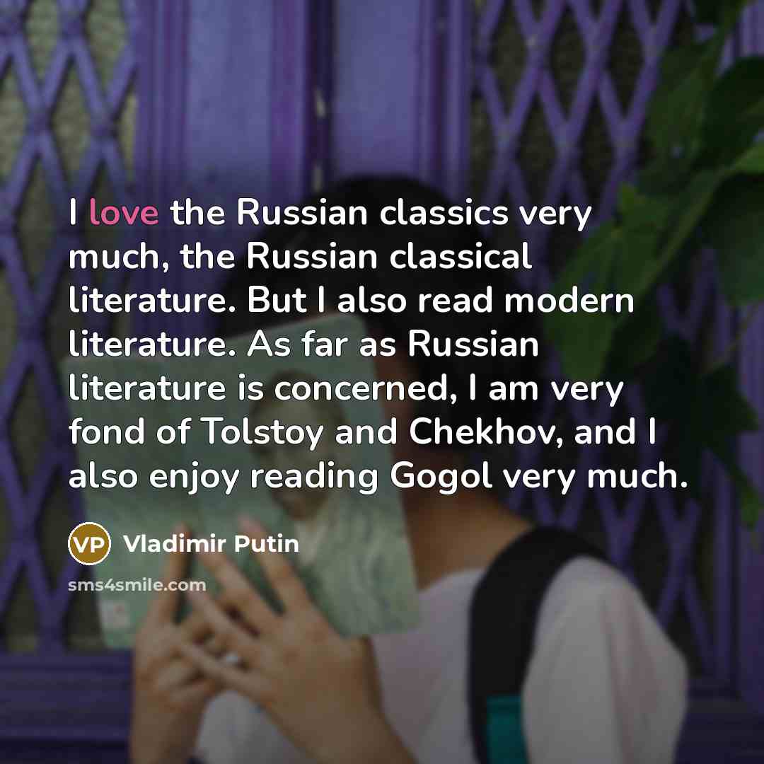 “I love the Russian classics very much, the Russian classical literature. But I also read modern literature. As far as Russian literature is concerned, I am very fond of Tolstoy and Chekhov, and I also enjoy reading Gogol very much.” quote by Vladimir Putin