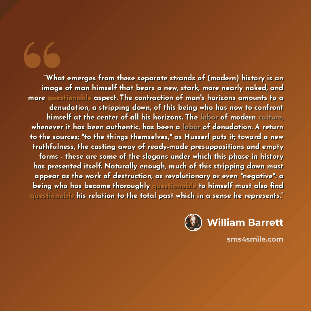 “What emerges from these separate strands of (modern) history is an image of man himself that bears a new, stark, more nearly naked, and more questionable aspect. The contraction of man's horizons amounts to a denudation, a stripping down, of this being who has now to confront himself at the center…” quote by William Barrett