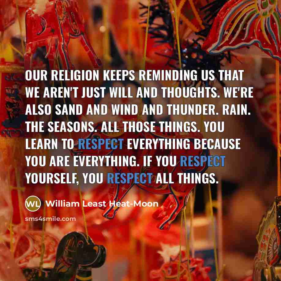 “Our religion keeps reminding us that we aren't just will and thoughts. We're also sand and wind and thunder. Rain. The seasons. All those things. You learn to respect everything because you are everything. If you respect yourself, you respect all things.” quote by William Least Heat-Moon