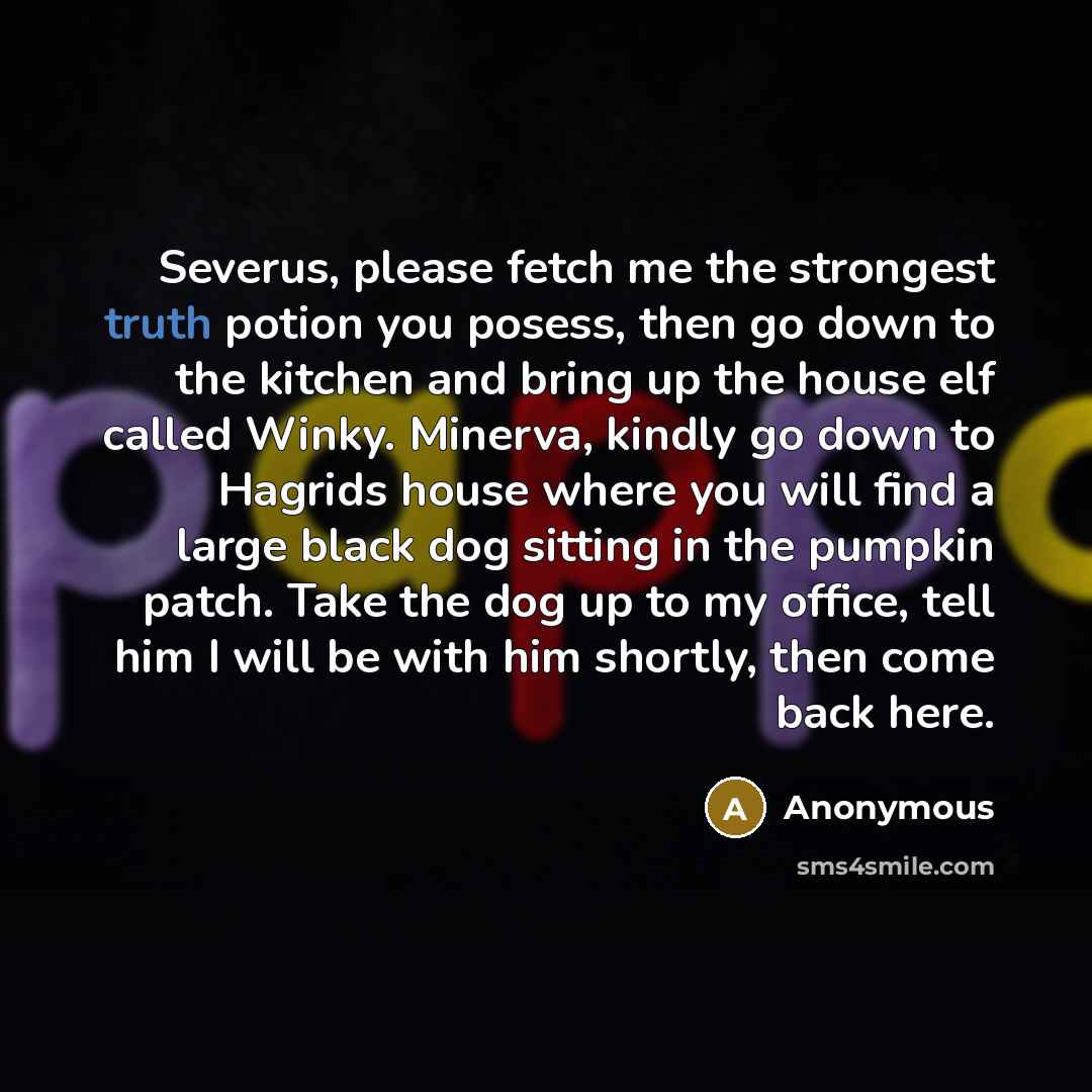 “Severus, please fetch me the strongest truth potion you posess, then go down to the kitchen and bring up the house elf called Winky. Minerva, kindly go down to Hagrids house where you will find a large black dog sitting in the pumpkin patch. Take the dog up to my office, tell him I will be with…” quote by Anonymous