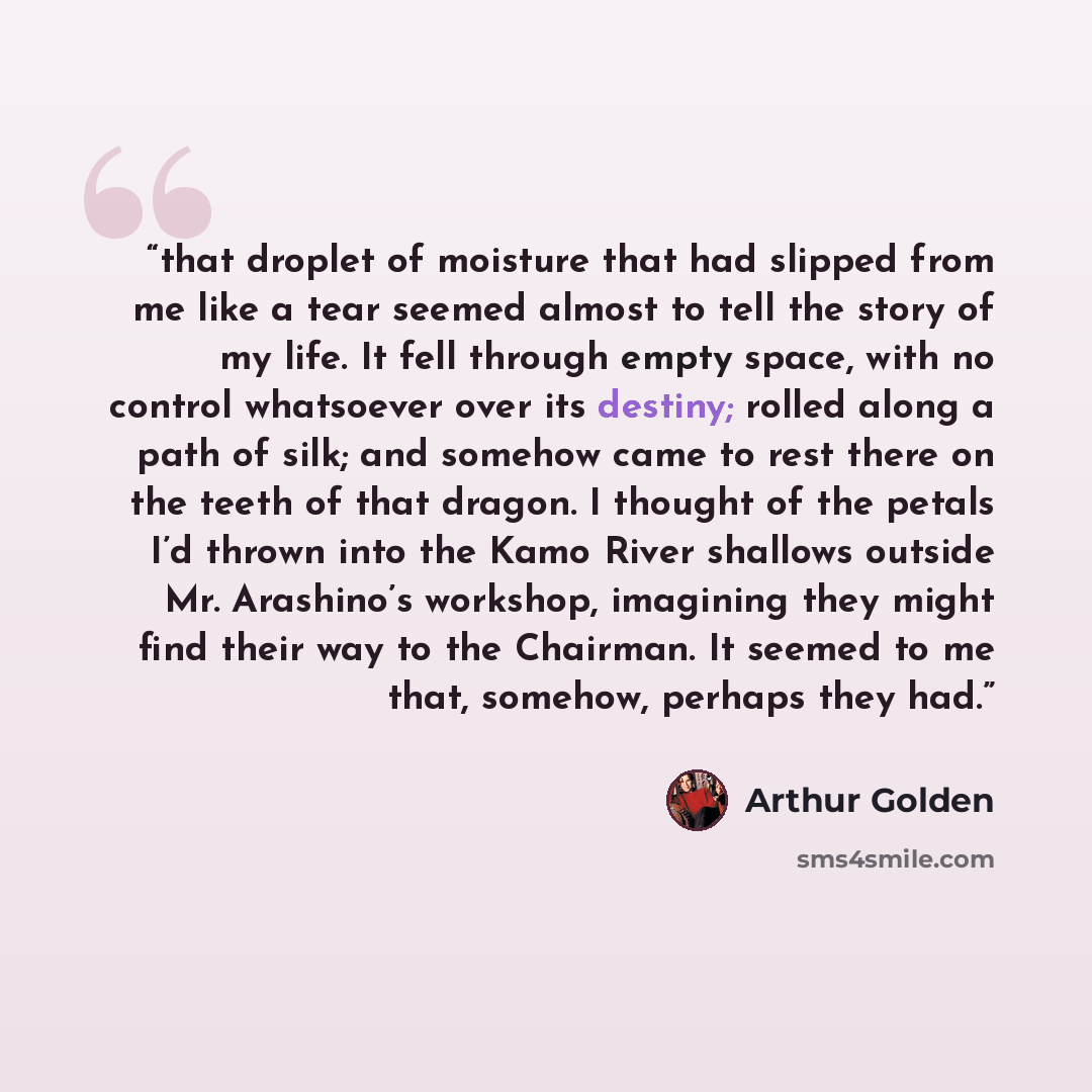 “that droplet of moisture that had slipped from me like a tear seemed almost to tell the story of my life. It fell through empty space, with no control whatsoever over its destiny; rolled along a path of silk; and somehow came to rest there on the teeth of that dragon. I thought of the petals I’d…” quote by Arthur Golden