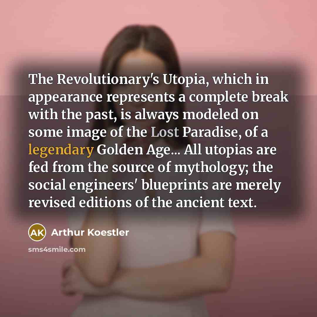“The Revolutionary's Utopia, which in appearance represents a complete break with the past, is always modeled on some image of the Lost Paradise, of a legendary Golden Age... All utopias are fed from the source of mythology; the social engineers' blueprints are merely revised editions of the…” quote by Arthur Koestler