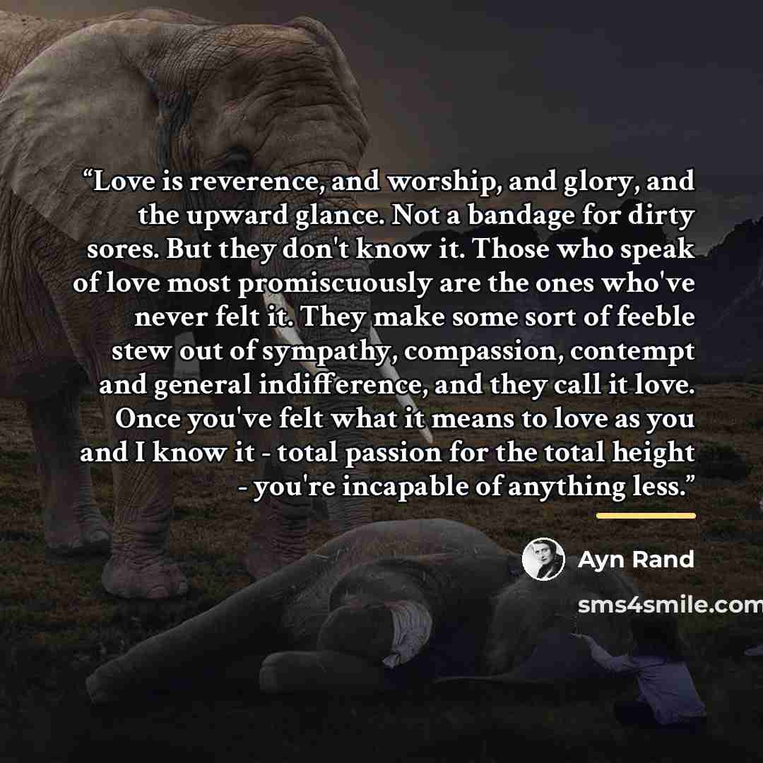 “Love is reverence, and worship, and glory, and the upward glance. Not a bandage for dirty sores. But they don't know it. Those who speak of love most promiscuously are the ones who've never felt it. They make some sort of feeble stew out of sympathy, compassion, contempt and general indifference…” quote by Ayn Rand