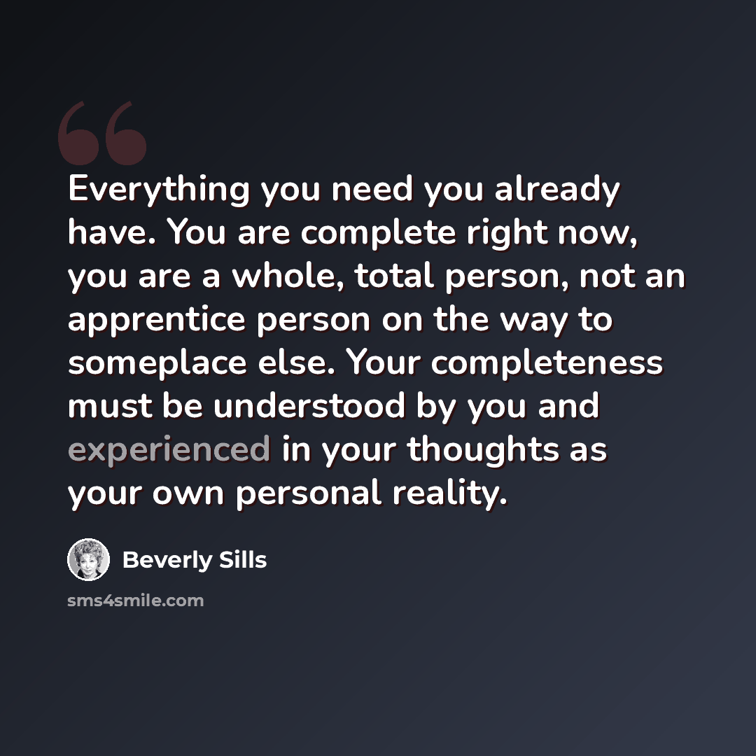 “Everything you need you already have. You are complete right now, you are a whole, total person, not an apprentice person on the way to someplace else. Your completeness must be understood by you and experienced in your thoughts as your own personal reality.” quote by Beverly Sills