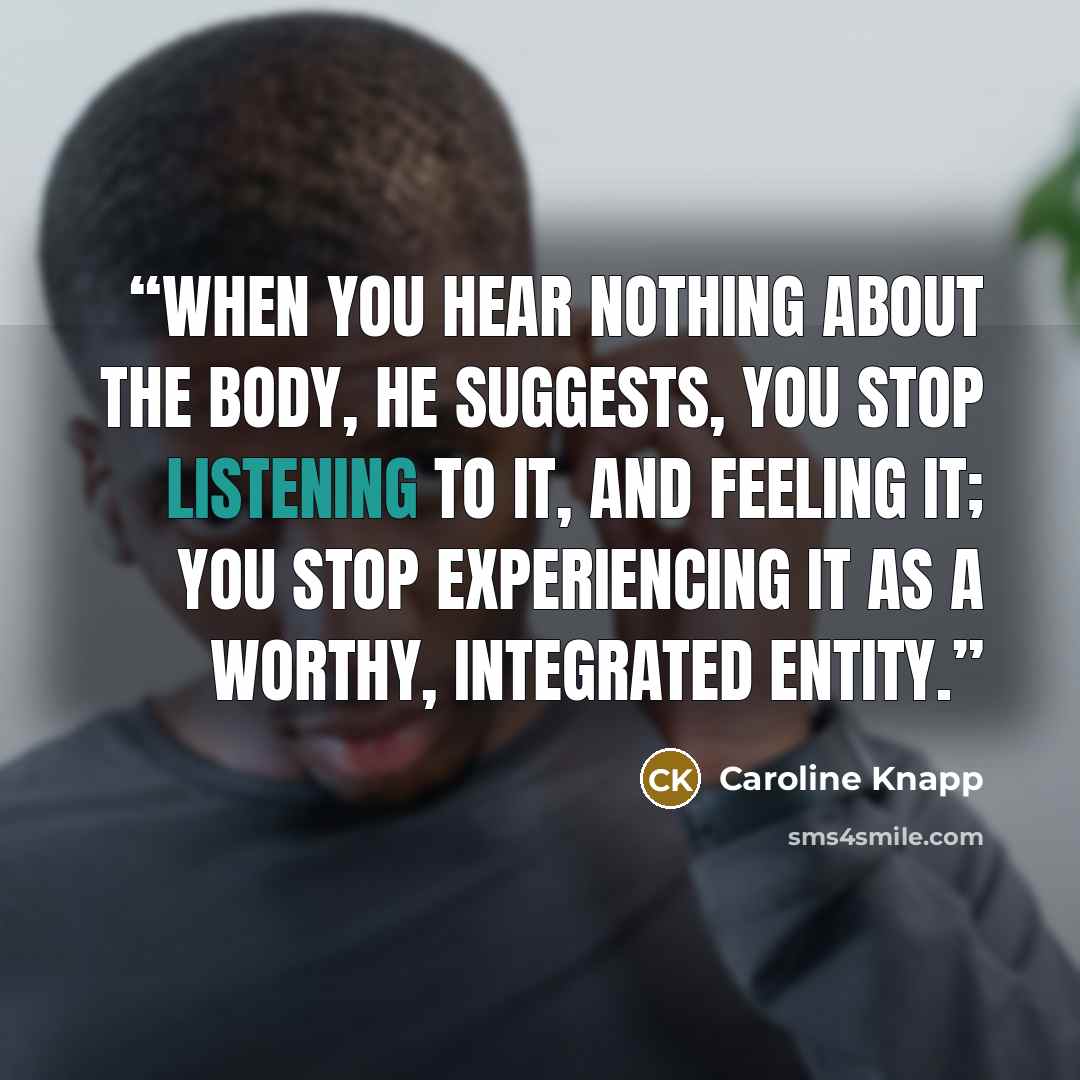“When you hear nothing about the body, he suggests, you stop listening to it, and feeling it; you stop experiencing it as a worthy, integrated entity.” quote by Caroline Knapp