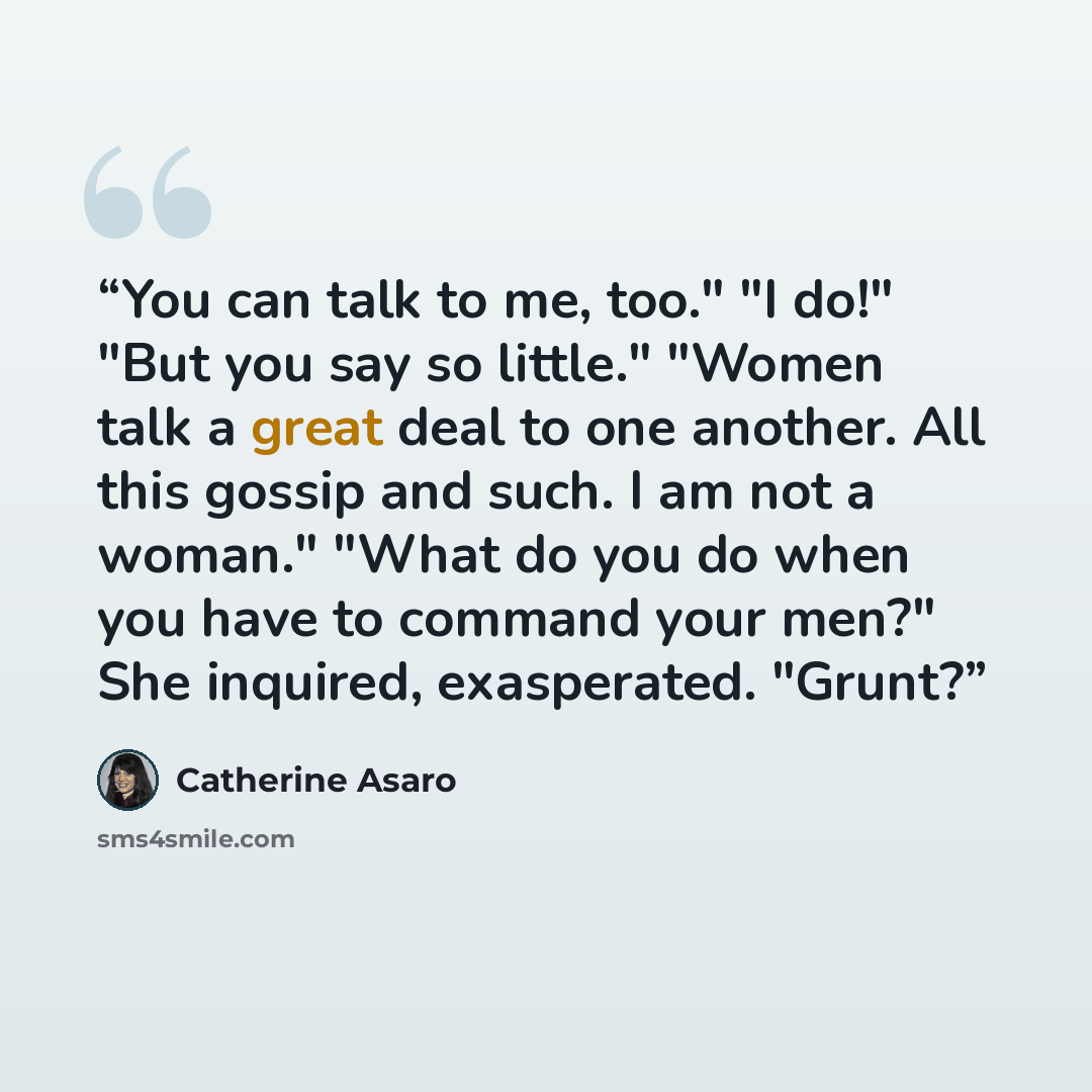 “You can talk to me, too." "I do!" "But you say so little." "Women talk a great deal to one another. All this gossip and such. I am not a woman." "What do you do when you have to command your men?" She inquired, exasperated. "Grunt?” quote by Catherine Asaro